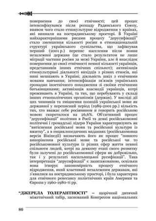  
 8800
повернення до своєї етнічності; цей процес
інтенсифікувався після розпаду Радянського Союзу,
виявом чого стало етнокультурне відродження у країнах,
які виникли на пострадянському просторі. В Україні
найхарактернішими рисами процесу “дерусифікації”
стало зменшення кількості росіян в етнонаціональній
структурі українського суспільства, що зафіксував
перший (2001 р.) перепис населення після появи
незалежної держави (це стало результатом не лише
міграції частини росіян за межі України, але й внаслідок
повернення до своєї етнічності певної кількості українців,
представників інших етнічних спільнот); активізація
етнокультурної діяльності вихідців з різних етносів, які
нині мешкають в Україні; діяльність шкіл з етнічними
мовами навчання; інтенсифікація зв’язків українських
громадян іноетнічного походження зі своїми етнічними
батьківщинами; активізація взаємодії українців, котрі
проживають в Україні, та тих, що перебувають у складі
інших етнополітичних організмів (держав). У висліді дії
цих чинників та зміцнення позицій української мови як
державної у переписний період (1989-2001 рр.) кількість
тих, хто вважає себе росіянином и говорить російською
мовою скоротилося на 26,6%. Об’єктивний процес
“дерусифікації” політики в Росії та деякі російськомовні
політичні і громадські лідери України характеризують як
“витіснення російської мови та російської культури із
вжитку”, а в енциклопедичних виданнях (російськомовна
версія Вікіпедії) визначають його як процес “повного
викорінення російської мови та російської чи то
російськомовної культури із різних сфер життя певної
спільноти людей, котрі на деякому етапі свого розвитку
були залучені до російськомовної сфери як добровільно,
так і у результаті насильницької русифікації”. Така
інтерпретація “дерусифікації” є заангажованою, оскільки
вона ігнорує закономірність процесу етнічного
відродження, який властивий незалежним державам, які
з’явилися на пострадянському просторі, і була характерна
для етнічного ренесансу поліетнічних країн Америки та
Європи у 1960-1980-ті рр.
“ДЖЕРЕЛА ТОЛЕРАНТНОСТІ” – щорічний дитячий
міжетнічний табір, заснований Конгресом національних
 