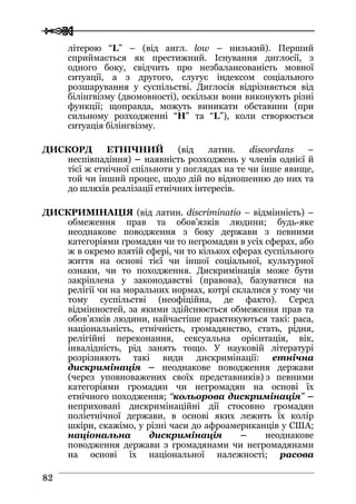  
 8822
літерою “L” – (від англ. low – низький). Перший
сприймається як престижний. Існування диглосії, з
одного боку, свідчить про незбалансованість мовної
ситуації, а з другого, слугує індексом соціального
розшарування у суспільстві. Диглосія відрізняється від
білінгвізму (двомовності), оскільки вони виконують різні
функції; щоправда, можуть виникати обставини (при
сильному розходженні “H” та “L”), коли створюється
ситуація білінгвізму.
ДИСКОРД ЕТНІЧНИЙ (від латин. discordans –
неспівпадіння) – наявність розходжень у членів однієї й
тієї ж етнічної спільноти у поглядах на те чи інше явище,
той чи інший процес, щодо дій по відношенню до них та
до шляхів реалізації етнічних інтересів.
ДИСКРИМІНАЦІЯ (від латин. discriminatіo – відмінність) –
обмеження прав та обов’язків людини; будь-яке
неоднакове поводження з боку держави з певними
категоріями громадян чи то негромадян в усіх сферах, або
ж в окремо взятій сфері, чи то кількох сферах суспільного
життя на основі тієї чи іншої соціальної, культурної
ознаки, чи то походження. Дискримінація може бути
закріплена у законодавстві (правова), базуватися на
релігії чи на моральних нормах, котрі склалися у тому чи
тому суспільстві (неофіційна, де факто). Серед
відмінностей, за якими здійснюється обмеження прав та
обов’язків людини, найчастіше практикуються такі: раса,
національність, етнічність, громадянство, стать, рідня,
релігійні переконання, сексуальна орієнтація, вік,
інвалідність, рід занять тощо. У науковій літературі
розрізняють такі види дискримінації: етнічна
дискримінація – неоднакове поводження держави
(через уповноважених своїх представників) з певними
категоріями громадян чи негромадян на основі їх
етнічного походження; “кольорова дискримінація” –
неприховані дискримінаційні дії стосовно громадян
поліетнічної держави, в основі яких лежить їх колір
шкіри, скажімо, у різні часи до афроамериканців у США;
національна дискримінація – неоднакове
поводження держави з громадянами чи негромадянами
на основі їх національної належності; расова
 