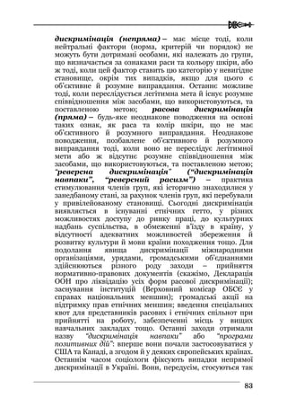  
8833
дискримінація (непряма) – має місце тоді, коли
нейтральні фактори (норма, критерій чи порядок) не
можуть бути дотримані особами, які належать до групи,
що визначається за ознаками раси та кольору шкіри, або
ж тоді, коли цей фактор ставить цю категорію у невигідне
становище, окрім тих випадків, якщо для цього є
об’єктивне й розумне виправдання. Останнє можливе
тоді, коли переслідується легітимна мета й існує розумне
співвідношення між засобами, що використовуються, та
поставленою метою; расова дискримінація
(пряма) – будь-яке неоднакове поводження на основі
таких ознак, як раса та колір шкіри, що не має
об’єктивного й розумного виправдання. Неоднакове
поводження, позбавлене об’єктивного й розумного
виправдання тоді, коли воно не переслідує легітимної
мети або ж відсутнє розумне співвідношення між
засобами, що використовуються, та поставленою метою;
“реверсна дискримінація” (“дискримінація
навпаки”, “реверсний расизм”) – практика
стимулювання членів груп, які історично знаходилися у
занедбаному стані, за рахунок членів груп, які перебували
у привілейованому становищі. Сьогодні дискримінація
виявляється в існуванні етнічних гетто, у різних
можливостях доступу до ринку праці, до культурних
надбань суспільства, в обмеженні в’їзду в країну, у
відсутності адекватних можливостей збереження й
розвитку культури й мови країни походження тощо. Для
подолання явища дискримінації міжнародними
організаціями, урядами, громадськими об’єднаннями
здійснюються різного роду заходи – прийняття
нормативно-правових документів (скажімо, Декларація
ООН про ліквідацію усіх форм расової дискримінації);
заснування інституцій (Верховний комісар ОБСЄ у
справах національних меншин); громадські акції на
підтримку прав етнічних меншин; введення спеціальних
квот для представників расових і етнічних спільнот при
прийнятті на роботу, забезпеченні місць у вищих
навчальних закладах тощо. Останні заходи отримали
назву “дискримінація навпаки” або “програми
позитивних дій”: вперше вони почали застосовуватися у
США та Канаді, а згодом й у деяких європейських країнах.
Останнім часом соціологи фіксують випадки непрямої
дискримінації в Україні. Вони, передусім, стосуються так
 