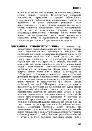  
8855
основі якої лежать такі чинники, як етнічне походження,
етнічні звичаї, традиції. Етнокультурна дистанція
виявляється, передовсім, у процесі міжетнічного
спілкування й особливо вона акцентується (свідомо чи
несвідомо) за умов етнічного ренесансу, коли
представники тих чи тих спільнот надають великої ваги
своєму етнічному походженню, активно виокремлюють
себе у системі міжетнічних стосунків. Надмірна
акцентуація відмінностей у культурі одного етносу від
іншого за несприятливих умов може зумовлювати
(особливо, коли це здійснюється цілеспрямовано й
свідомо запрограмовано) протиставлення етносів.
ДИСТАНЦІЯ ЕТНОПСИХОЛОГІЧНА – поняття, що
характеризує ступінь близькості або відчуження етнічних
груп. Етнопсихологічна дистанція є похідною від
соціальної дистанції і виражається головним чином через
установлення межі між “ми” і “вони” (не такі, як “ми”).
Через цю дистанцію у етнопсихології визначають
сприйняття етнічних груп та їх образів, симпатій та
антипатій, розуміння і прийняття цілей, установок іншої
групи. Вимірювання етнопсихологічної дистанції
здійснюється за допомогою різних шкал, найбільш
широко відомо серед них є шкали Е. Богардуса та
Л. Терстоуна. Е. Богардус за допомогою шкали соціальної
дистанції вимірював генералізовану установку індивіда
стосовно певної групи та виявляв ступінь прийнятності
іншої людини як представника цієї групи. Шкала
соціальної дистанції Е. Богардуса дозволяє визначити
психологічну готовність до зближення або відторгнення
представників відповідного етносу, незалежно від їх
особистісних якостей та особливостей Згідно з цією
шкалою, респондентам ставляться питання, пов’язані з їх
мірою налаштованості на прийняття у контекст їх
взаємодії представників тих чи тих расових чи то
етнічних спільнот. Шкала має діапазон від 1.00 до 7.00, де
1.00 означає, що між групами чи то індивідами не існує
жодної соціальної дистанції. Серед питань, які
з’ясовуються за цією шкалою (я допускаю представників
інших соціальних, у нашому випадку, расових та етнічних
спільнот, у якості…), такі: 1. Близьких родичів-членів сім’ї
(1 пункт); 2. Моїх близьких особистих друзів (2.00);
 