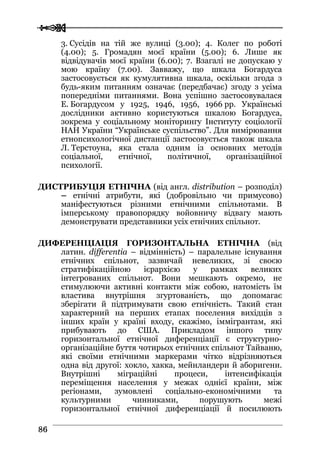  
 8866
3. Сусідів на тій же вулиці (3.00); 4. Колег по роботі
(4.00); 5. Громадян моєї країни (5.00); 6. Лише як
відвідувачів моєї країни (6.00); 7. Взагалі не допускаю у
мою країну (7.00). Завважу, що шкала Богардуса
застосовується як кумулятивна шкала, оскільки згода з
будь-яким питанням означає (передбачає) згоду з усіма
попередніми питаннями. Вона успішно застосовувалася
Е. Богардусом у 1925, 1946, 1956, 1966 рр. Українські
дослідники активно користуються шкалою Богардуса,
зокрема у соціальному моніторингу Інституту соціології
НАН України “Українське суспільство”. Для вимірювання
етнопсихологічної дистанції застосовується також шкала
Л. Терстоуна, яка стала одним із основних методів
соціальної, етнічної, політичної, організаційної
психології.
ДИСТРИБУЦІЯ ЕТНІЧНА (від англ. distribution – розподіл)
– етнічні атрибути, які (добровільно чи примусово)
маніфестуються різними етнічними спільнотами. В
імперському правопорядку войовничу відвагу мають
демонструвати представники усіх етнічних спільнот.
ДИФЕРЕНЦІАЦІЯ ГОРИЗОНТАЛЬНА ЕТНІЧНА (від
латин. differentia – відмінність) – паралельне існування
етнічних спільнот, зазвичай невеликих, зі своєю
стратифікаційною ієрархією у рамках великих
інтегрованих спільнот. Вони мешкають окремо, не
стимулюючи активні контакти між собою, натомість їм
властива внутрішня згуртованість, що допомагає
зберігати й підтримувати свою етнічність. Такий стан
характерний на перших етапах поселення вихідців з
інших країн у країні входу, скажімо, іммігрантам, які
прибувають до США. Прикладом іншого типу
горизонтальної етнічної диференціації є структурно-
організаційне буття чотирьох етнічних спільнот Тайваню,
які своїми етнічними маркерами чітко відрізняються
одна від другої: хокло, хакка, мейнландери й аборигени.
Внутрішні міграційні процеси, інтенсифікація
переміщення населення у межах однієї країни, між
регіонами, зумовлені соціально-економічними та
культурними чинниками, порушують межі
горизонтальної етнічної диференціації й посилюють
 