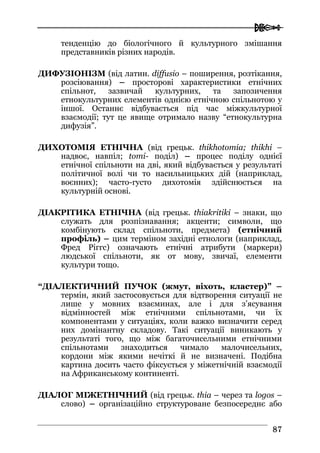  
8877
тенденцію до біологічного й культурного змішання
представників різних народів.
ДИФУЗІОНІЗМ (від латин. diffusio – поширення, розтікання,
розсіювання) – просторові характеристики етнічних
спільнот, зазвичай культурних, та запозичення
етнокультурних елементів однією етнічною спільнотою у
іншої. Останнє відбувається під час міжкультурної
взаємодії; тут це явище отримало назву “етнокультурна
дифузія”.
ДИХОТОМІЯ ЕТНІЧНА (від грецьк. thikhotomia; thikhi –
надвоє, навпіл; tomi- поділ) – процес поділу однієї
етнічної спільноти на дві, який відбувається у результаті
політичної волі чи то насильницьких дій (наприклад,
воєнних); часто-густо дихотомія здійснюється на
культурній основі.
ДІАКРІТИКА ЕТНІЧНА (від грецьк. thiakritiki – знаки, що
служать для розпізнавання; акценти; символи, що
комбінують склад спільноти, предмета) (етнічний
профіль) – цим терміном західні етнологи (наприклад,
Фред Ріггс) означають етнічні атрибути (маркери)
людської спільноти, як от мову, звичаї, елементи
культури тощо.
“ДІАЛЕКТИЧНИЙ ПУЧОК (жмут, віхоть, кластер)” –
термін, який застосовується для відтворення ситуації не
лише у мовних взаєминах, але і для з’ясування
відмінностей між етнічними спільнотами, чи їх
компонентами у ситуаціях, коли важко визначити серед
них домінантну складову. Такі ситуації виникають у
результаті того, що між багаточисельними етнічними
спільнотами знаходиться чимало малочисельних,
кордони між якими нечіткі й не визначені. Подібна
картина досить часто фіксується у міжетнічній взаємодії
на Африканському континенті.
ДІАЛОГ МІЖЕТНІЧНИЙ (від грецьк. thia – через та logos –
слово) – організаційно структуроване безпосереднє або
 
