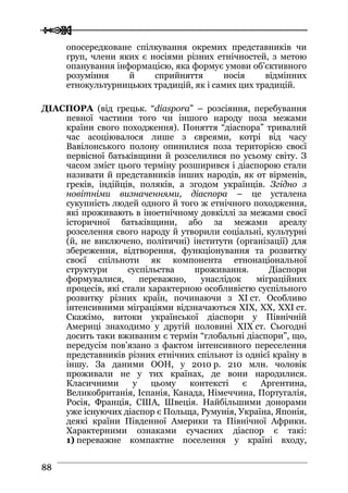  
 8888
опосередковане cпілкування окремих представників чи
груп, члени яких є носіями різних етнічностей, з метою
опанування інформацією, яка формує умови об’єктивного
розуміння й сприйняття носія відмінних
етнокультурницьких традицій, як і самих цих традицій.
ДІАСПОРА (від грецьк. “diaspora” – розсіяння, перебування
певної частини того чи іншого народу поза межами
країни свого походження). Поняття “діаспора” тривалий
час асоціювалося лише з євреями, котрі від часу
Вавілонського полону опинилися поза територією своєї
первісної батьківщини й розселилися по усьому світу. З
часом зміст цього терміну розширився і діаспорою стали
називати й представників інших народів, як от вірменів,
греків, індійців, поляків, а згодом українців. Згідно з
новітніми визначеннями, діаспора – це усталена
сукупність людей одного й того ж етнічного походження,
які проживають в іноетнічному довкіллі за межами своєї
історичної батьківщини, або за межами ареалу
розселення свого народу й утворили соціальні, культурні
(й, не виключено, політичні) інститути (організації) для
збереження, відтворення, функціонування та розвитку
своєї спільноти як компонента етнонаціональної
структури суспільства проживання. Діаспори
формувалися, переважно, унаслідок міграційних
процесів, які стали характерною особливістю суспільного
розвитку різних країн, починаючи з ХI ст. Особливо
інтенсивними міграціями відзначаються ХІХ, ХХ, ХХІ ст.
Скажімо, витоки української діаспори у Північній
Америці знаходимо у другій половині ХІХ ст. Сьогодні
досить таки вживаним є термін “глобальні діаспори”, що,
передусім пов’язано з фактом інтенсивного переселення
представників різних етнічних спільнот із однієї країну в
іншу. За даними ООН, у 2010 р. 210 млн. чоловік
проживали не у тих країнах, де вони народилися.
Класичними у цьому контексті є Аргентина,
Великобританія, Іспанія, Канада, Німеччина, Португалія,
Росія, Франція, США, Швеція. Найбільшими донорами
уже існуючих діаспор є Польща, Румунія, Україна, Японія,
деякі країни Південної Америки та Північної Африки.
Характерними ознаками сучасних діаспор є такі:
1) переважне компактне поселення у країні входу,
 