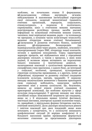  
8899
особливо, на початкових етапах її формування;
2) налагодження стійких внутрішніх зв’язків;
вибудовування й наповнення інституційної структури
своєї спільноти, зазвичай моноетнічної (наявність
етнічних організацій, передусім, соціального,
етнокультурного, а подеколи й політичного,
спрямування; шкіл з етнічними мовами навчання;
конструювання релігійних громад; засобів масової
інформації та комунікації етнічними мовами (газети,
часописи, інші періодичні видання, радіо – та телеканали
чи програми, а останнім часом комп’ютерні технології);
видання літератури мовою етнічної батьківщини);
4) заснування й розвиток етнічного бізнесу, зазвичай
малого; 5) підтримання безпосередніх (на
індивідуальному рівні через рідних, знайомих, земляків) і
опосередкованих (через ЗМІ, літературу тощо) контактів,
зв’язків з країнами походження. Серед характерних
маркерів процесів, які відбуваються нині у середовищі
діаспорних спільнот, а також у процесах, у яких вони
задіяні, й великою мірою впливають на перспективу
їхнього існування в іноетнічному довкіллі, –
налагодження взаємодії з суспільством проживання за
специфічних умов прагнення, з одного боку, до інтеграції
у соціальні, політичні, громадські, культурницькі
структури суспільства проживання, а з другого, потяг до
збереження, підтримки та розвитку етнічної спадщини
(елементів культури, звичаїв, традицій). У першому
випадку визначальним моментом є бажання прискорити
свою соціальну мобільність, намагання здобути
престижні ніші у новому суспільстві. Це, безумовно,
вимагає до певної втрати етнічної спадщини й
прискореної асиміляції, що особливо відчутно у сфері
культури (акультурація). У другому випадку має місце
постійний пошук можливостей затримати цю спадщину,
якщо не у її візуальних виявах (етнічні фестивалі,
мистецькі виставки, аматорські художні колективи тощо),
то, принаймні, у віртуальних формах (історична пам’ять,
етнічний менталітет). Доля діаспори визначається рівнем
і змістом взаємодії цих двох тенденцій: якщо вони
вступають у суперечність, то у суспільстві виникають
конфліктогенні ситуації (й нерідко конфлікти) й у
більшості населення країни проживання формується
негативне ставлення до представників діаспорних
 