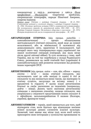  
99
кандидатську у 1935 р., докторську у 1962 р. Поле
професійної діяльності: теоретичні проблеми,
американська етнографія, народи Північної Америки,
зокрема індіанці.
Вибрані праці: Рабство у индейцев Северной Америки. – М.–Л., 1941;
Соотношение родовой и соседской общины у индейцев Северной Америки. –
М., 1964; Основные проблемы истории США в американской историографии:
От колониального периода до гражданской войны 1861–1865. – М., 1971;
Индейцы Северной Америки: От родового общества к классовому. – М., 1974;
История теоретической мысли в американской этнографии. – М., 1979.
АВТАРКІЗАЦІЯ ЕТНІЧНА (від грецьк. autarkia –
самозабезпечення) – процес облаштування
життєдіяльності етнічної спільноти, який веде до повної
незалежності, або ж мінімальної її залежності від
довколишнього світу, практично її ізольованості. Ідеї
автаркії свого часу поширювалися серед української так
званої політичної еміграції (еміграції, яка мала місце
після другої світової війни). Їх суть полягала у тому, щоб
Україна, яка на той час перебувала у складі Радянського
Союзу, розвивалася на своїй етнічній базі (українців) й
самозабезпечувала свій розвиток незалежно від розвитку
інших територій СРСР.
АВТОЕТНОНІМ (від грецьк. autos – сам, він; ethnos – народ;
onoma – ім’я) – назва етнічної спільноти, яку
застосовують самі до себе вихідці із однієї й тієї ж
спільноти та яка визнається ними такою, що відтворює їх
етнічну сутність, заслуговує на всіляку повагу і є
предметом їх гордості. У цьому плані автоетноніми
близькі за своїм значенням до ендонімів (наприклад,
дойче – німці). Досить часто значення автоетноніму
співпадає з значенням етноніму, назвою спільноти, яка
укорінилася у свідомості представників інших спільнот й
є офіційною, загальноприйнятою її назвою (болгари,
українці, французи тощо).
АВТОНЕГАТИВІЗМ – термін, який вживається для того, щоб
відтворити стан, коли йдеться про відкидання носіями
певної культури деяких елементів власної культури.
Зазвичай, таке явище має місце тоді, коли носії хочуть
прискорити свою інтеграцію у суспільство проживання та
 