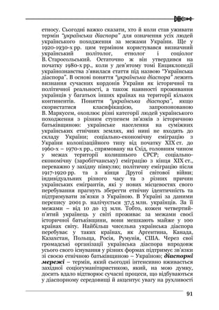  
9911
етносу. Сьогодні важко сказати, хто й коли став уживати
термін “українська діаспора” для означення усіх людей
українського походження за межами України. Ще у
1920-1930-х рр. цим терміном користувався визначний
український політолог, етнолог і соціолог
В. Старосольський. Остаточно ж він утвердився на
початку 1980-х рр., коли у дев’ятому томі Енциклопедії
українознавства з’явилася стаття під назвою “Українська
діаспора”. В основі поняття “українська діаспора” лежить
визнання сучасних кордонів України як історичної та
політичної реальності, а також наявності проживання
українців у багатьох інших країнах на території кількох
континентів. Поняття “українська діаспора”, якщо
скористатися класифікацією, запропонованою
В. Маркусем, охоплює різні категорії людей українського
походження з різним ступенем зв’язків з історичною
батьківщиною: українське населення на суміжних
українських етнічних землях, які нині не входять до
складу України; соціально-економічну еміграцію з
України колонізаційного типу від початку ХІХ ст. до
1960-х – 1970-х рр., спрямовану на Схід, головним чином
у межах території колишнього СРСР; соціально-
економічну (заробітчанську) еміграцію з кінця ХІХ ст.,
переважно у західну півкулю; політичну еміграцію після
1917-1920 рр. та з кінця Другої світової війни;
індивідуальних різного часу та з різних причин
українських емігрантів, які у нових місцевостях свого
перебування прагнуть зберегти етнічну ідентичність та
підтримувати зв’язки з Україною. В Україні за даними
перепису 2001 р. налічується 37,5 млн. українців. За її
межами – від 10 до 13 млн. Тобто, кожен четвертий-
п’ятий українець у світі проживає за межами своєї
історичної батьківщини, вони мешкають майже у 100
країнах світу. Найбільш чисельна українська діаспора
перебуває у таких країнах, як Аргентина, Канада,
Казахстан, Польща, Росія, Румунія, США. Через свої
громадські організації українська діаспора впродовж
усього свого існування у різних формах підтримує зв’язки
зі своєю етнічною батьківщиною – Україною; діаспорні
мережі – термін, який сьогодні інтенсивно вживається
західної соціогуманітаристикою, який, на мою думку,
досить вдало відтворює сучасні процеси, що відбуваються
у діаспорному середовищі й акцентує увагу на рухливості
 