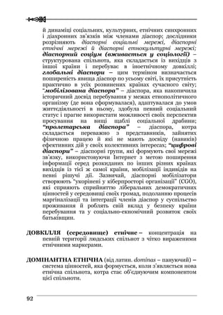  
 9922
й динаміці соціальних, культурних, етнічних синхронних
і діахронних зв’язків між членами діаспор; дослідники
розрізняють діаспорні соціальні мережі, діаспорні
етнічні мережі й діаспорні етнокультурні мережі;
діаспорний соціум (вживається у соціології) –
структурована спільнота, яка складається із вихідців з
іншої країни і перебуває в іноетнічному довкіллі;
глобальні діаспори – цим терміном визначається
поширеність явища діаспор по усьому світі, їх присутність
практично в усіх розвинених країнах сучасного світу;
“мобілізована діаспора” – діаспора, яка накопичила
історичний досвід перебування у межах етнополітичного
організму (де вона сформувалася), адаптувалася до умов
життєдіяльності в ньому, здобула певний соціальний
статус і прагне використати можливості своїх перспектив
просування на вищі щаблі соціальної драбини;
“пролетарська діаспора” – діаспора, котра
складається переважно з представників, зайнятих
фізичною працею й які не мають досвіду (навиків)
ефективних дій у своїх колективних інтересах; “цифрові
діаспори” – діаспорні групи, які формують свої мережі
зв’язку, використовуючи Інтернет з метою поширення
інформації серед розкиданих по інших різних країнах
вихідців із тієї ж самої країни, мобілізації індивідів на
певні рішучі дії. Зазвичай, діаспорні мобілізатори
створюють “укорінені у кіберпросторі організації” (CGO),
які сприяють сприйняттю ліберальних демократичних
цінностей у середовищі своїх громад, подоланню процесів
маргіналізації та інтеграції членів діаспор у суспільство
проживання й роблять свій вклад у безпеку країни
перебування та у соціально-екномічний розвиток своїх
батьківщин.
ДОВКІЛЛЯ (середовище) етнічне – концентрація на
певній території людських спільнот з чітко вираженими
етнічними маркерами.
ДОМІНАНТНА ЕТНІЧНА (від латин. dominas – пануючий) –
система цінностей, яка формується, коли з’являється нова
етнічна спільнота, котра стає об’єднуючим компонентом
цієї спільноти.
 
