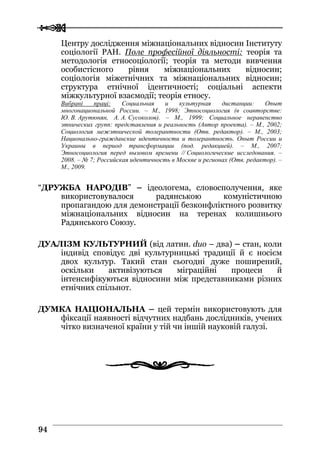 
 9944
Центру дослідження міжнаціональних відносин Інституту
соціології РАН. Поле професійної діяльності: теорія та
методологія етносоціології; теорія та методи вивчення
особистісного рівня міжнаціональних відносин;
соціологія міжетнічних та міжнаціональних відносин;
структура етнічної ідентичності; соціальні аспекти
міжкультурної взаємодії; теорія етносу.
Вибрані праці: Социальная и культурная дистанции: Опыт
многонациональной России. – М., 1998; Этносоциология (в соавторстве:
Ю. В. Арутюнян, А. А. Сусоколов). – М., 1999; Социальное неравенство
этнических групп: представления и реальность (Автор проекта). – М., 2002;
Социология межэтнической толерантности (Отв. редактор). – М., 2003;
Национально-гражданские идентичности и толерантность. Опыт России и
Украины в период трансформации (под. редакцией). – М., 2007;
Этносоциология перед вызовом времени // Социологические исследования. –
2008. – № 7; Российская идентичность в Москве и регионах (Отв. редактор). –
М., 2009.
“ДРУЖБА НАРОДІВ” – ідеологема, словосполучення, яке
використовувалося радянською комуністичною
пропагандою для демонстрації безконфліктного розвитку
міжнаціональних відносин на теренах колишнього
Радянського Союзу.
ДУАЛІЗМ КУЛЬТУРНИЙ (від латин. duo – два) – стан, коли
індивід сповідує дві культурницькі традиції й є носієм
двох культур. Такий стан сьогодні дуже поширений,
оскільки активізуються міграційні процеси й
інтенсифікуються відносини між представниками різних
етнічних спільнот.
ДУМКА НАЦІОНАЛЬНА – цей термін використовують для
фіксації наявності відчутних надбань дослідників, учених
чітко визначеної країни у тій чи іншій науковій галузі.
 