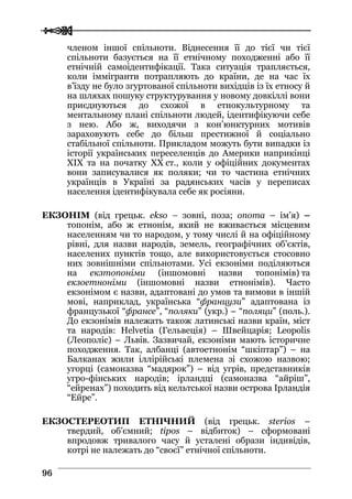  
 9966
членом іншої спільноти. Віднесення її до тієї чи тієї
спільноти базується на її етнічному походженні або її
етнічній самоідентифікації. Така ситуація трапляється,
коли іммігранти потрапляють до країни, де на час їх
в’їзду не було згуртованої спільноти вихідців із їх етносу й
на шляхах пошуку структурування у новому довкіллі вони
приєднуються до схожої в етнокультурному та
ментальному плані спільноти людей, ідентифікуючи себе
з нею. Або ж, виходячи з кон’юнктурних мотивів
зараховують себе до більш престижної й соціально
стабільної спільноти. Прикладом можуть бути випадки із
історії українських переселенців до Америки наприкінці
XIX та на початку XX ст., коли у офіційних документах
вони записувалися як поляки; чи то частина етнічних
українців в Україні за радянських часів у переписах
населення ідентифікувала себе як росіяни.
ЕКЗОНІМ (від грецьк. ekso – зовні, поза; onoma – ім’я) –
топонім, або ж етнонім, який не вживається місцевим
населенням чи то народом, у тому числі й на офіційному
рівні, для назви народів, земель, географічних об’єктів,
населених пунктів тощо, але використовується стосовно
них зовнішніми спільнотами. Усі екзоніми поділяються
на екзтопоніми (іншомовні назви топонімів) та
екзоетноніми (іншомовні назви етнонімів). Часто
екзонімом є назви, адаптовані до умов та вимови в іншій
мові, наприклад, українська “французи” адаптована із
французької “франсе”, “поляки” (укр.) – “поляци” (поль.).
До екзонімів належать також латинські назви країн, міст
та народів: Helvetia (Гельвеція) – Швейцарія; Leopolis
(Леополіс) – Львів. Зазвичай, екзоніми мають історичне
походження. Так, албанці (автоетнонім “шкіптар”) – на
Балканах жили іллірійські племена зі схожою назвою;
угорці (самоназва “мадярок”) – від угрів, представників
угро-фінських народів; ірландці (самоназва “айріш”,
“ейренах”) походить від кельтської назви острова Ірландія
“Ейре”.
ЕКЗОСТЕРЕОТИП ЕТНІЧНИЙ (від грецьк. sterios –
твердий, об’ємний; tipos – відбиток) – сформовані
впродовж тривалого часу й усталені образи індивідів,
котрі не належать до “своєї” етнічної спільноти.
 