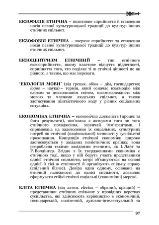  
9977
ЕКЗОФІЛІЯ ЕТНІЧНА – позитивне сприйняття й ставлення
носія певної культурницької традиції до культур інших
етнічних спільнот.
ЕКЗОФОБІЯ ЕТНІЧНА – зверхнє сприйняття та ставлення
носія певної культурницької традиції до культур інших
етнічних спільнот.
ЕКЗОЦЕНТРИЗМ ЕТНІЧНИЙ – тип етнічного
екзосприйняття, якому властиве відчуття підлеглості,
сприйняття того, хто поділяє ті ж етнічні цінності не як
рівного, а таким, що має переваги.
“ЕКОЛОГІЯ МОВИ” (від грецьк. oikos – дім, господарство;
logos – наука) – термін, який означає взаємодію між
словом та довколишнім світом, взаємозалежність між
мовою та членами людських спільнот, а також
застосування лінгвістичного коду у різних соціальних
ситуаціях.
ЕКОНОМІКА ЕТНІЧНА – економічна діяльність (процес та
його результати), пов’язана з акторами того чи того
етнічного походження, зазвичай іммігрантами, і
спрямована на задоволення їх соціальних, культурних
потреб як етнічної (національної) меншості у суспільстві
проживання. Концепція етнічної економіки широко
застосовується у західних поліетнічних країнах; вона
розроблена такими західними вченими, як І. Лайт та
Р. Волдінгер. Згідно з їх твердженнями економіка є
етнічною тоді, якщо у ній беруть участь представники
однієї етнічної спільноти, котрі об’єднуються на основі
однієї й тієї ж етнічності й організують спільну справу
(спільний бізнес). Довіра один одному, основана на
етнічній належності до однієї спільноти, дозволяє
сформувати стійкі етнічні соціальні (економічні) мережі.
ЕЛІТА ЕТНІЧНА (від латин. electus – обраний, кращий) –
представники етнічних спільнот у провідних верствах
суспільства, які здійснюють керівництво в економічній,
господарській, політичній, духовно-інтелектуальній та
 