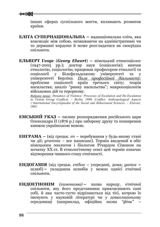  
 9988
інших сферах суспільного життя, впливають розвиток
країни.
ЕЛІТА СУПЕРНАЦІОНАЛЬНА – наднаціональна еліта, яка
взаємодіє між собою, незважаючи на адміністративні чи
то державні кордони й може розглядатися як своєрідна
спільнота.
ЕЛЬВЕРТ Георг (Georg Elwert) – німецький етносоціолог
(1947-2005 рр.); доктор наук (соціологія); вивчав
етнологію, соціологію; працював професором етнології та
соціології у Білефельдському університеті та у
університеті Берліна. Поле професійної діяльності:
проблеми соціології країн третього світу; теорія
насильства; аналіз “ринку насильства”; макросоціологія
військових дій та тероризму.
Вибрані праці: Dynamics of Violence: Processes of Escalation and De-Escalation
in Violent Group Conflicts. – Berlin, 1999; Conflict: Anthropological Aspects
// International Encyclopaedia of the Social and Behavioural Sciences. – Elsevier,
2001.
ЕМСЬКИЙ УКАЗ – таємне розпорядження російського царя
Олександра ІІ (1876 р.) про заборону друку та поширення
книжок українською мовою.
ЕНГРАМА – (від грецьк. en – перебування у будь-якому стані
чи дії; gramma – все написане). Термін введений в обіг
німецьким зоологом і біологом Річардом Сімоном на
початку XX ст. В етнологічному сенсі цей термін означає
відтворення чинного стану етнічності.
ЕНДОГАМІЯ (від грецьк. enthos – усередині, дома; gamos –
шлюб) – укладання шлюбів у межах однієї етнічної
спільноти.
ЕНДОЕТНОНІМ (самоназва) – назва народу, етнічної
спільноти, яку його представники привласнюють самі
собі, й яка часто-густо відрізняється від тієї, котрою їх
іменують у науковій літературі чи у довколишньому
середовищі (наприклад, офіційна назва “фіни” –
 