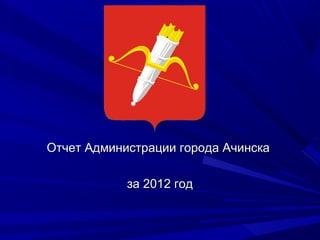Отчет Администрации города АчинскаОтчет Администрации города Ачинска
за 2012 годза 2012 год
 