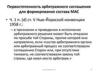 Первостепенность арбитражного соглашения
для формирования состава МАС
• Ч. 1 п. (d) ст. V Нью-Йоркской конвенции
1958 г.:
– в признании и приведении в исполнение
арбитражного решения может быть отказано
по просьбе той Стороны, против которой оно
направлено, если «состав арбитражного органа
или арбитражный процесс не соответствовали
соглашению Сторон или, при отсутствии
такового, не соответствовали закону той
страны, где имел место арбитраж.»
www.danilevich.by 10
 
