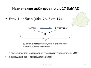 Назначение арбитров по ст. 17 ЗоМАС
• Если 1 арбитр (абз. 2 ч.3 ст. 17)
Истец Ответчик

• В случае просрочки назначение производит Председатель МАС,
• а для суда ad hoc – председатель БелТПП
www.danilevich.by 13
30 дней с момента получения ответчиком
копии искового заявления
 