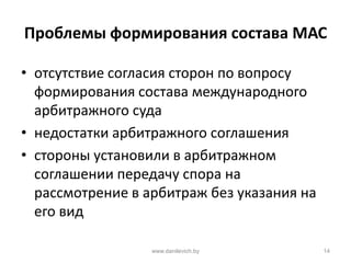 Проблемы формирования состава МАС
• отсутствие согласия сторон по вопросу
формирования состава международного
арбитражного суда
• недостатки арбитражного соглашения
• стороны установили в арбитражном
соглашении передачу спора на
рассмотрение в арбитраж без указания на
его вид
www.danilevich.by 14
 