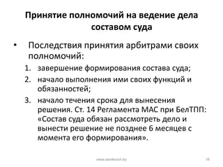 Принятие полномочий на ведение дела
составом суда
• Последствия принятия арбитрами своих
полномочий:
1. завершение формирования состава суда;
2. начало выполнения ими своих функций и
обязанностей;
3. начало течения срока для вынесения
решения. Ст. 14 Регламента МАС при БелТПП:
«Состав суда обязан рассмотреть дело и
вынести решение не позднее 6 месяцев с
момента его формирования».
www.danilevich.by 16
 