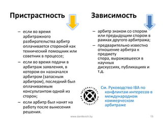 Пристрастность Зависимость
– если во время
арбитражного
разбирательства арбитр
оплачивается стороной как
технический помощник или
советник в процессе;
– если во время подачи в
арбитраж заявления, в
котором он назначался
арбитром (запасным
арбитром), последний был
оплачиваемым
консультантом одной из
сторон;
– если арбитр был нанят на
работу после вынесения
решения.
– арбитр знаком со спором
или предыдущим спором в
рамках другого арбитража;
– предварительно известно
отношение арбитра к
предмету
спора, выражавшееся в
научных
дискуссиях, публикациях и
т.д.
См. Руководство IBA по
конфликтам интересов в
международном
коммерческом
арбитраже
www.danilevich.by 19
 