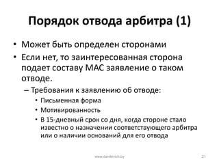 Порядок отвода арбитра (1)
• Может быть определен сторонами
• Если нет, то заинтересованная сторона
подает составу МАС заявление о таком
отводе.
– Требования к заявлению об отводе:
• Письменная форма
• Мотивированность
• В 15-дневный срок со дня, когда стороне стало
известно о назначении соответствующего арбитра
или о наличии оснований для его отвода
www.danilevich.by 21
 