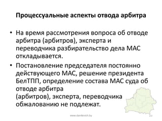Процессуальные аспекты отвода арбитра
• На время рассмотрения вопроса об отводе
арбитра (арбитров), эксперта и
переводчика разбирательство дела МАС
откладывается.
• Постановление председателя постоянно
действующего МАС, решение президента
БелТПП, определение состава МАС суда об
отводе арбитра
(арбитров), эксперта, переводчика
обжалованию не подлежат.
www.danilevich.by 23
 