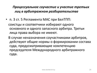 Процессуальное соучастие и участие третьих
лиц в арбитражном разбирательстве
• п. 3 ст. 5 Регламента МАС при БелТПП:
соистцы и соответчики избирают одного
основного и одного запасного арбитра. Третьи
лица права выбора не имеют.
В случае неназначения соучастниками арбитров,
действуют общие нормы о формировании состава
суда, предусматривающие компетенцию
председателя Международного арбитражного
суда.
www.danilevich.by 25
 