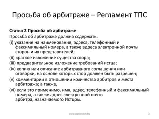 Просьба об арбитраже – Регламент ТПС
Статья 2 Просьба об арбитраже
Просьба об арбитраже должна содержать:
(i) указание на наименования, адреса, телефонный и
факсимильный номера, а также адреса электронной почты
сторон и их представителей;
(ii) краткое изложение существа спора;
(iii) предварительное изложение требований истца;
(iv) копию или описание арбитражного соглашения или
оговорки, на основе которых спор должен быть разрешен;
(v) комментарии в отношении количества арбитров и места
арбитража; а также,
(vi) если это применимо, имя, адрес, телефонный и факсимильный
номера, а также адрес электронной почты
арбитра, назначаемого Истцом.
www.danilevich.by 3
 