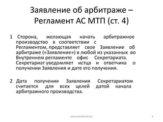 Заявление об арбитраже –
Регламент АС МТП (ст. 4)
1 Сторона, желающая начать арбитражное
производство в соответствии с
Регламентом, представляет свое Заявление об
арбитраже («Заявление») в любой из указанных во
Внутреннем регламенте офис Секретариата.
Секретариат уведомляет истца и ответчика о
получении Заявления и дате его получения.
2 Дата получения Заявления Секретариатом
считается для всех целей датой начала
арбитражного производства.
www.danilevich.by 4
 