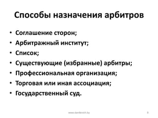 Способы назначения арбитров
• Соглашение сторон;
• Арбитражный институт;
• Список;
• Существующие (избранные) арбитры;
• Профессиональная организация;
• Торговая или иная ассоциация;
• Государственный суд.
www.danilevich.by 8
 