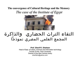 The convergence of Cultural Heritage and the MemoryThe convergence of Cultural Heritage and the Memory
The case of the Institute of EgyptThe case of the Institute of Egypt
‫والذاكرة‬ ‫الحضاري‬ ‫التراث‬ ‫التقاء‬‫والذاكرة‬ ‫الحضاري‬ ‫التراث‬ ‫التقاء‬
‫نموذجا‬ ‫المصري‬ ‫العلمي‬ ‫المجمع‬‫نموذجا‬ ‫المصري‬ ‫العلمي‬ ‫المجمع‬
Prof. Sherif K. ShaheenProf. Sherif K. Shaheen
Head of Dept. of Library, Archives and Information technologyHead of Dept. of Library, Archives and Information technology
Faculty of Arts, Cairo UniversityFaculty of Arts, Cairo University
Director of the New Central LibraryDirector of the New Central Library
sherifshn@yahoo.com
 