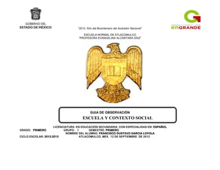 ESCUELA Y CONTEXTO SOCIAL
“2012, Año del Bicentenario del Ilustrador Nacional”
ESCUELA NORMAL DE ATLACOMULCO
“PROFESORA EVANGELINA ALCÁNTARA DÍAZ”
GUIA DE OBSERVACIÓN
LICENCIATURA EN EDUCACIÓN SECUNDARIA CON ESPECIALIDAD EN: ESPAÑOL
GRADO: PRIMERO GRUPO: I SEMESTRE: PRIMERO
NOMBRE DEL ALUMNO: FRANCISCO GUSTAVO GARCIA LOYOLA
CICLO ESCOLAR: 2012-2013 ATLACOMULCO, MEX. 12 DE SEPTIEMBRE DE 2012
 
