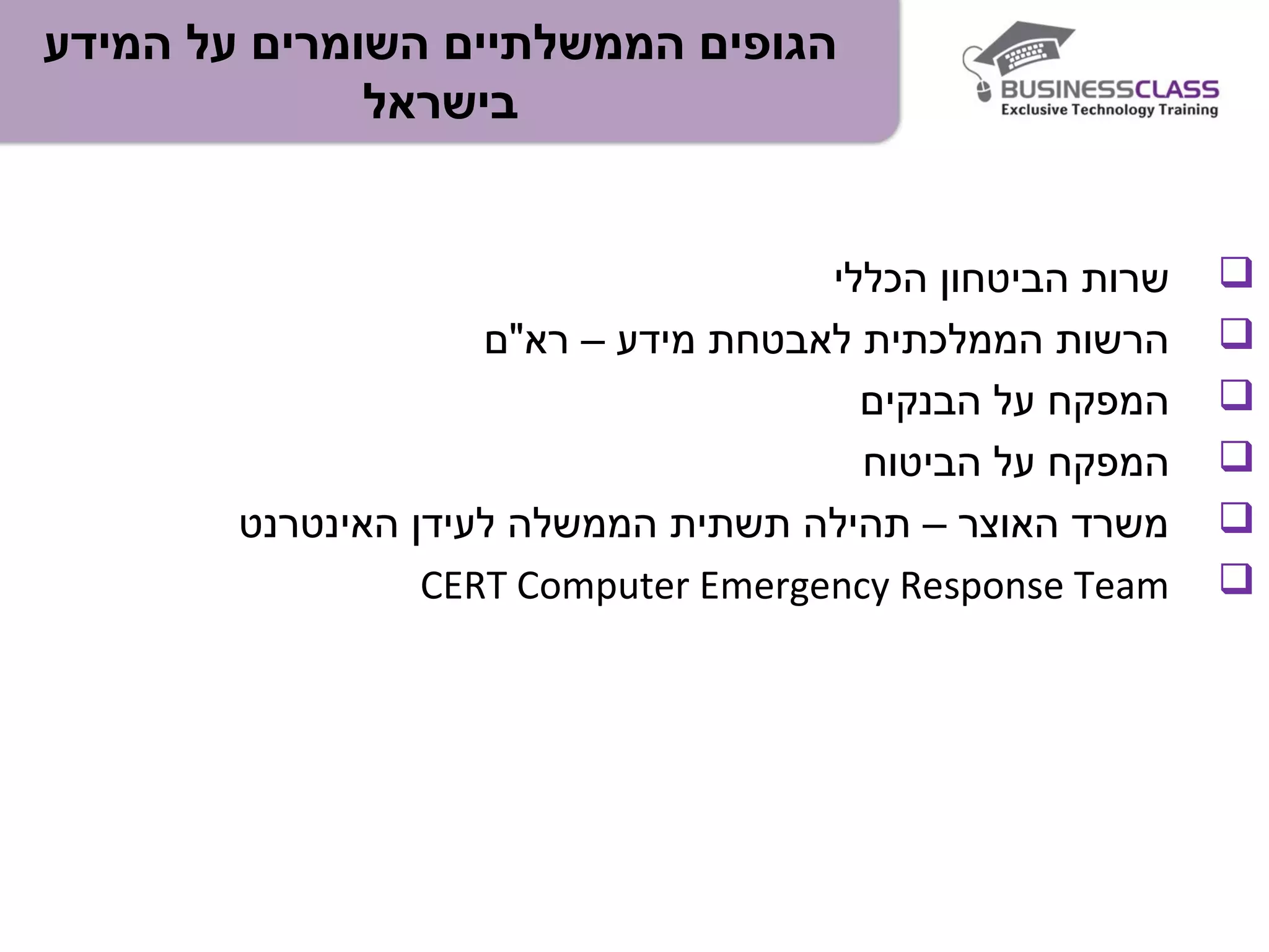 ‫המידע‬ ‫על‬ ‫השומרים‬ ‫הממשלתיים‬ ‫הגופים‬
‫בישראל‬
‫הכללי‬ ‫הביטחון‬ ‫שרות‬
‫רא"ם‬ – ‫מידע‬ ‫לאבטחת‬ ‫הממלכתית‬ ‫הרשות‬
‫הבנקים‬ ‫על‬ ‫המפקח‬
‫הביטוח‬ ‫על‬ ‫המפקח‬
‫האינטרנט‬ ‫לעידן‬ ‫הממשלה‬ ‫תשתית‬ ‫תהילה‬ – ‫האוצר‬ ‫משרד‬
CERT Computer Emergency Response Team
 
