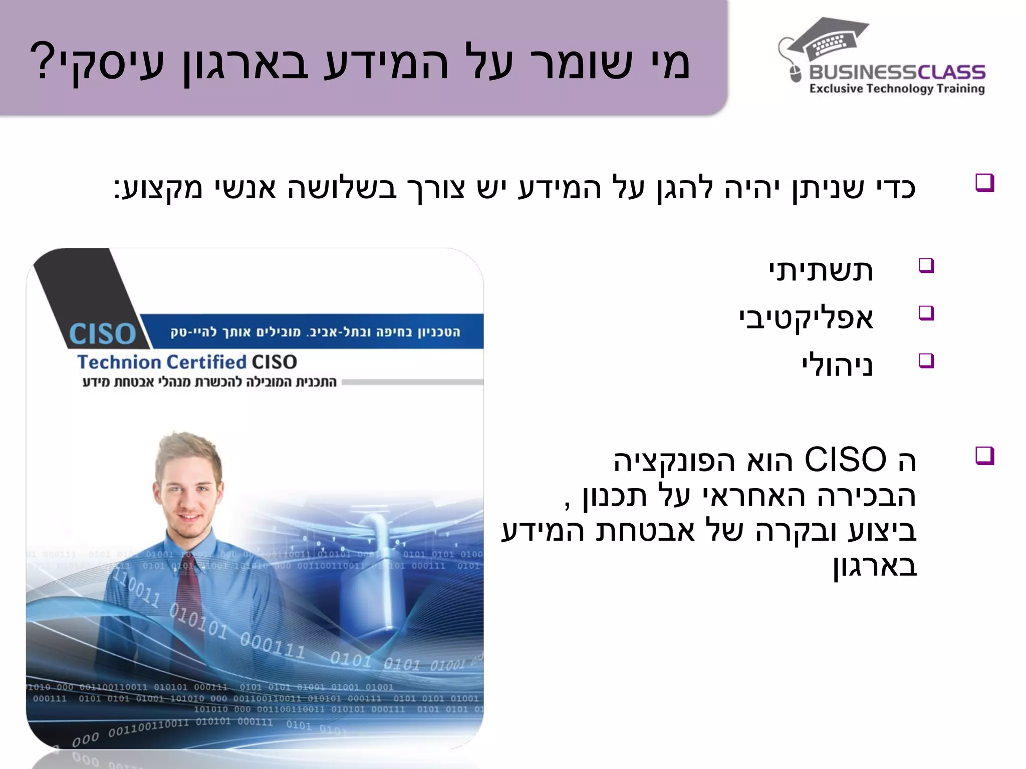 ?‫עיסקי‬ ‫בארגון‬ ‫המידע‬ ‫על‬ ‫שומר‬ ‫מי‬
:‫מקצוע‬ ‫אנשי‬ ‫בשלושה‬ ‫צורך‬ ‫יש‬ ‫המידע‬ ‫על‬ ‫להגן‬ ‫יהיה‬ ‫שניתן‬ ‫כדי‬
‫תשתיתי‬
‫אפליקטיבי‬
‫ניהולי‬
‫ה‬CISO‫הפונקציה‬ ‫הוא‬
, ‫תכנון‬ ‫על‬ ‫האחראי‬ ‫הבכירה‬
‫המידע‬ ‫אבטחת‬ ‫של‬ ‫ובקרה‬ ‫ביצוע‬
‫בארגון‬
 