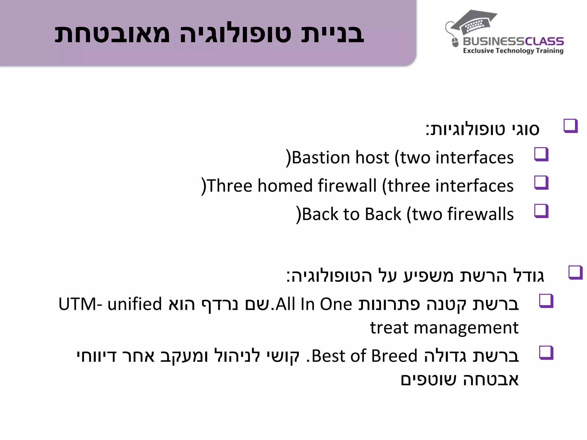 ‫מאובטחת‬ ‫טופולוגיה‬ ‫בניית‬
:‫טופולוגיות‬ ‫סוגי‬
Bastion host (two interfaces(
Three homed firewall (three interfaces(
Back to Back (two firewalls(
:‫הטופולוגיה‬ ‫על‬ ‫משפיע‬ ‫הרשת‬ ‫גודל‬
‫פתרונות‬ ‫קטנה‬ ‫ברשת‬All In One‫הוא‬ ‫נרדף‬ ‫.שם‬UTM- unified
treat management
‫גדולה‬ ‫ברשת‬Best of Breed‫דיווחי‬ ‫אחר‬ ‫ומעקב‬ ‫לניהול‬ ‫קושי‬ .
‫שוטפים‬ ‫אבטחה‬
 