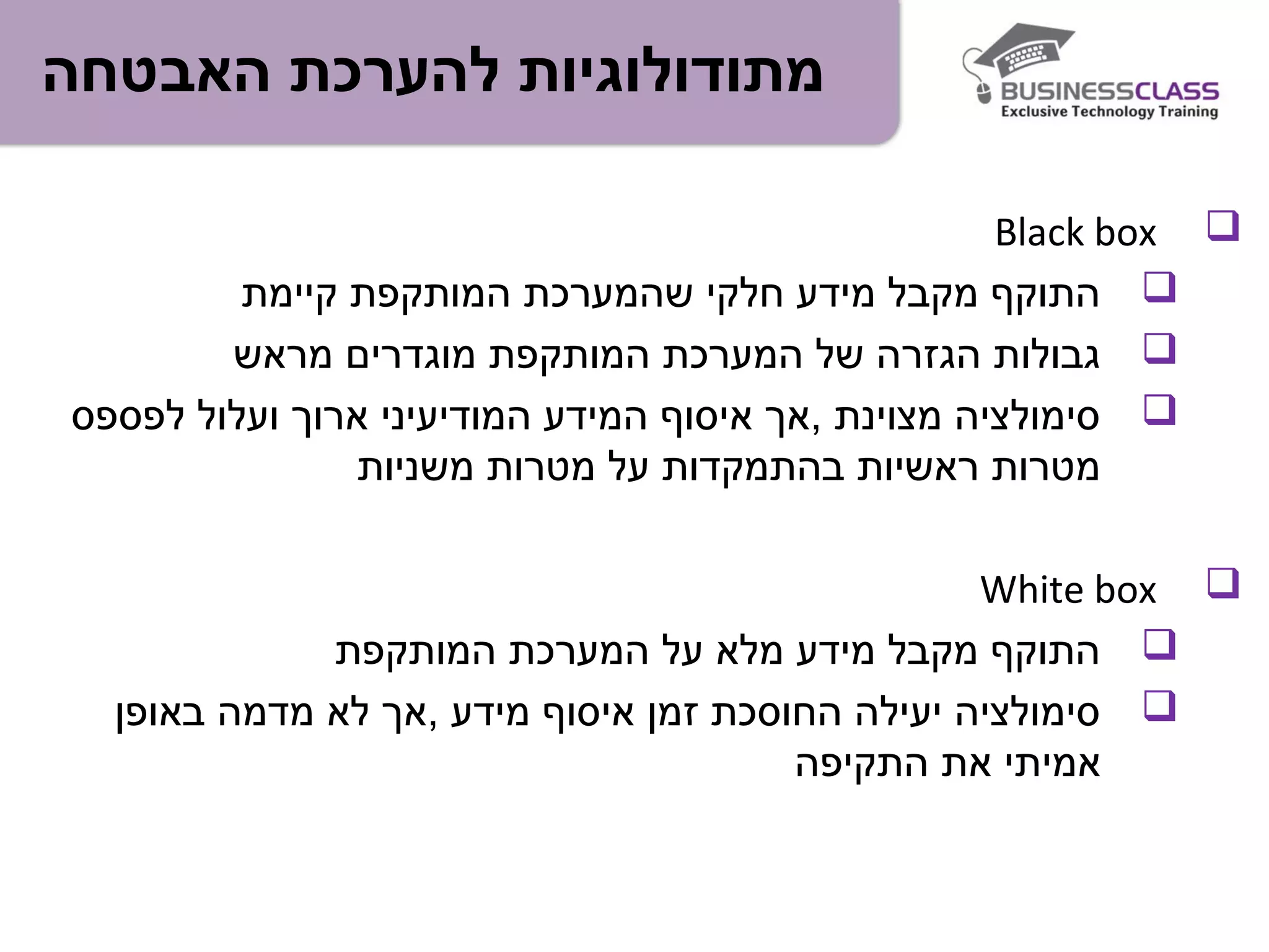 ‫האבטחה‬ ‫להערכת‬ ‫מתודולוגיות‬
Black box
‫קיימת‬ ‫המותקפת‬ ‫שהמערכת‬ ‫חלקי‬ ‫מידע‬ ‫מקבל‬ ‫התוקף‬
‫מראש‬ ‫מוגדרים‬ ‫המותקפת‬ ‫המערכת‬ ‫של‬ ‫הגזרה‬ ‫גבולות‬
‫לפספס‬ ‫ועלול‬ ‫ארוך‬ ‫המודיעיני‬ ‫המידע‬ ‫איסוף‬ ‫,אך‬ ‫מצוינת‬ ‫סימולציה‬
‫משניות‬ ‫מטרות‬ ‫על‬ ‫בהתמקדות‬ ‫ראשיות‬ ‫מטרות‬
White box
‫המותקפת‬ ‫המערכת‬ ‫על‬ ‫מלא‬ ‫מידע‬ ‫מקבל‬ ‫התוקף‬
‫באופן‬ ‫מדמה‬ ‫לא‬ ‫,אך‬ ‫מידע‬ ‫איסוף‬ ‫זמן‬ ‫החוסכת‬ ‫יעילה‬ ‫סימולציה‬
‫התקיפה‬ ‫את‬ ‫אמיתי‬
 