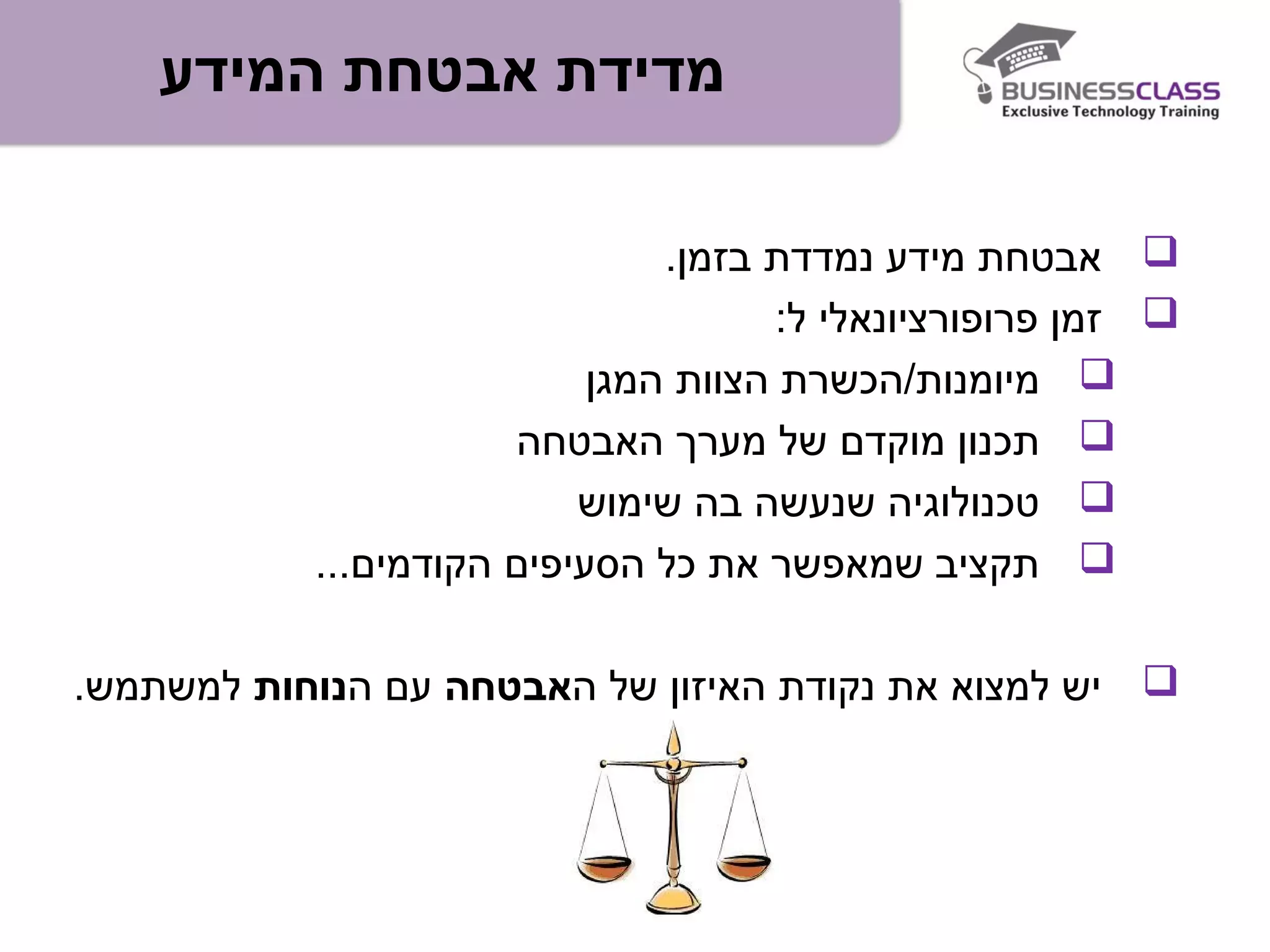 ‫המידע‬ ‫אבטחת‬ ‫מדידת‬
.‫בזמן‬ ‫נמדדת‬ ‫מידע‬ ‫אבטחת‬
:‫ל‬ ‫פרופורציונאלי‬ ‫זמן‬
‫המגן‬ ‫הצוות‬ ‫מיומנות/הכשרת‬
‫האבטחה‬ ‫מערך‬ ‫של‬ ‫מוקדם‬ ‫תכנון‬
‫שימוש‬ ‫בה‬ ‫שנעשה‬ ‫טכנולוגיה‬
...‫הקודמים‬ ‫הסעיפים‬ ‫כל‬ ‫את‬ ‫שמאפשר‬ ‫תקציב‬
‫ה‬ ‫של‬ ‫האיזון‬ ‫נקודת‬ ‫את‬ ‫למצוא‬ ‫יש‬‫אבטחה‬‫ה‬ ‫עם‬‫נוחות‬.‫למשתמש‬
 