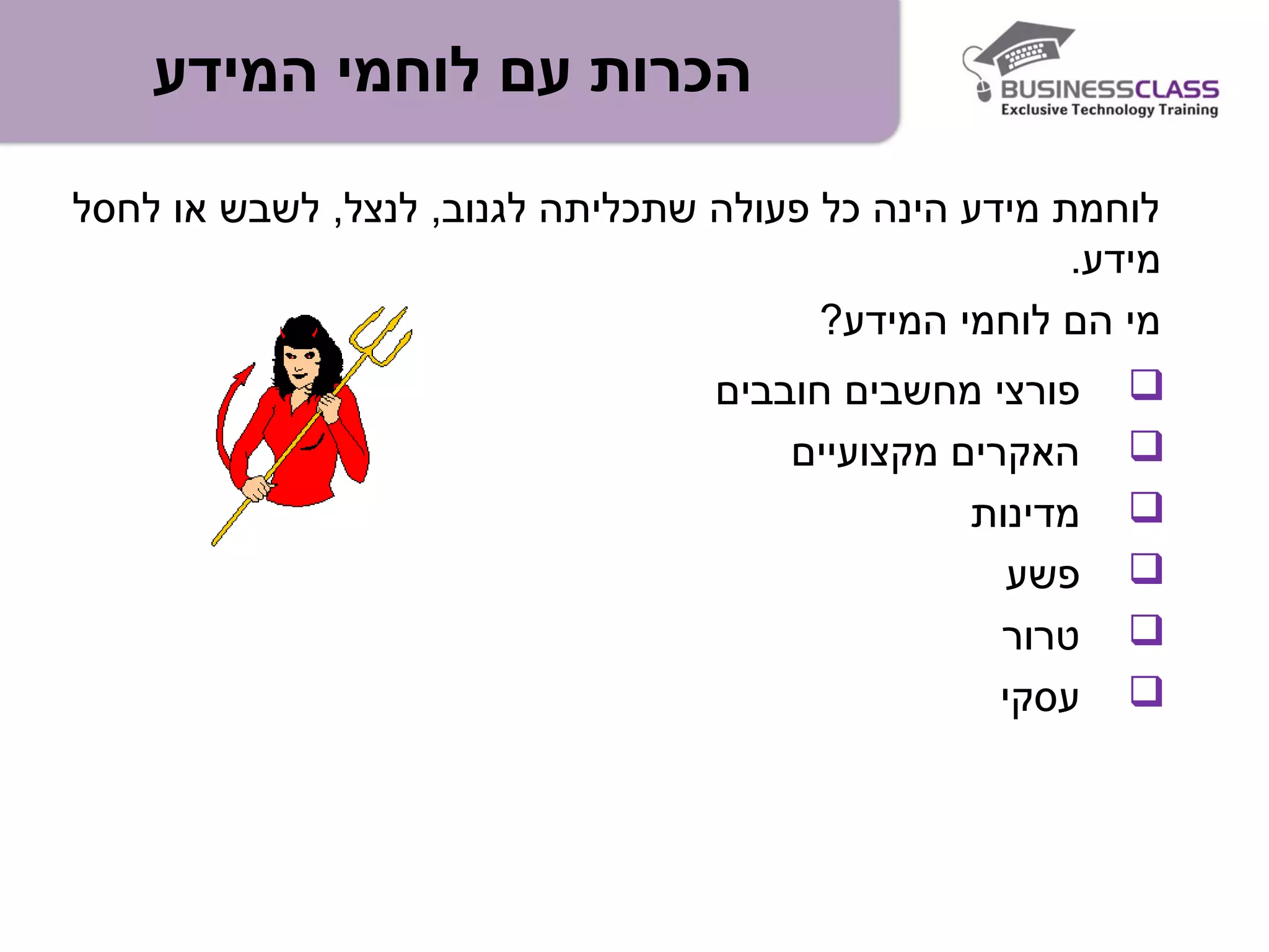 ‫המידע‬ ‫לוחמי‬ ‫עם‬ ‫הכרות‬
‫פורצי‬‫מחשבים‬‫חובבים‬
‫מקצועיים‬ ‫האקרים‬
‫מדינות‬
‫פשע‬
‫טרור‬
‫עסקי‬
‫לחסל‬ ‫או‬ ‫לשבש‬ ,‫לנצל‬ ,‫לגנוב‬ ‫שתכליתה‬ ‫פעולה‬ ‫כל‬ ‫הינה‬ ‫מידע‬ ‫לוחמת‬
.‫מידע‬
?‫המידע‬ ‫לוחמי‬ ‫הם‬ ‫מי‬
 