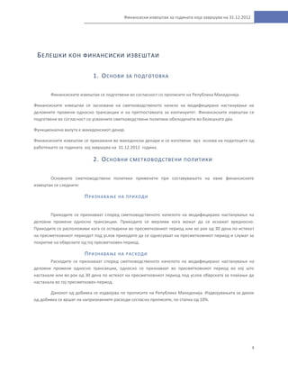 4
Финансиски извештаи за годината која завршува на 31.12.2012
БЕЛЕШКИ КОН ФИНАНСИСКИ ИЗВЕШТАИ
1. ОСНОВИ ЗА ПОДГОТОВКА
Финансиските извештаи се подготвени во согласност со прописите на Република Македонија.
Финансиските извештаи се засновани на сметководственото начело на модифицирано настанување на
деловните промени односно трансакции и на претпоставката за континуитет. Финансиските извештаи се
подготвени во согласност со усвоените сметководствени политики обелоденети во белешката два.
Функционална валута е македонскиот денар.
Финансиските извештаи се прикажани во македонски денари и се изготвени врз основа на податоците од
работењето за годината кој завршува на 31.12.2012 година.
2. ОСНОВНИ СМЕТКОВОДСТВЕНИ ПОЛИТИКИ
Основните сметководствени политики применети при составувањето на овие финансиските
извештаи се следните:
ПРИЗНАВАЊЕ НА ПРИХОДИ
Приходите се признаваат според сметководственото начелото на модифицирано настанување на
деловни промени односно трансакции. Приходите се мерливи кога можат да се искажат вредносно.
Приходите се расположиви кога се остварени во пресметковниот период или во рок од 30 дена по истекот
на пресметковниот периодот под услов приходите да се однесуваат на пресметковниот период и служат за
покритие на обврските од тој пресметковен период.
ПРИЗНАВАЊЕ НА РАСХОДИ
Расходите се признаваат според сметководственото начелото на модифицирано настанување на
деловни промени односно трансакции, односно се признаваат во пресметковниот период во кој што
настанале или во рок од 30 дена по истекот на пресметковниот период под услов обврската за плаќање да
настанала во тој пресметковен период.
Данокот од добивка се издвојува по прописите на Република Македонија. Издвојувањата за данок
од добивка се вршат на напризнаените расходи согласно прописите, по стапка од 10%.
 