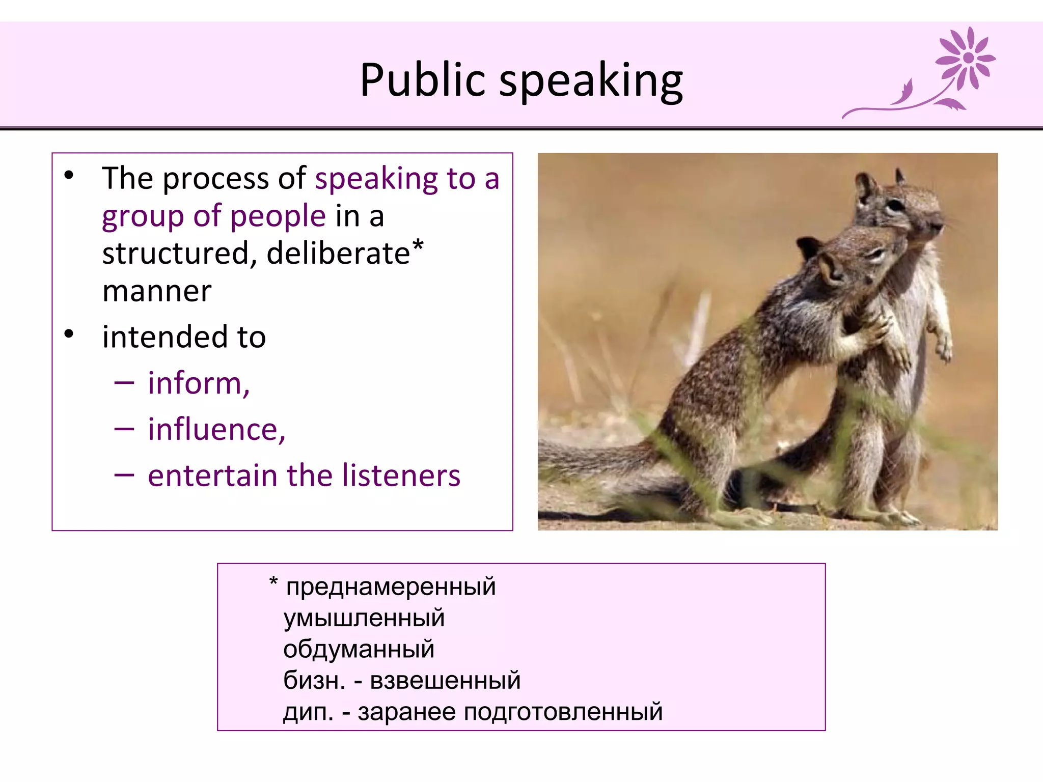 Public speaking
• The process of speaking to a
group of people in a
structured, deliberate*
manner
• intended to
– inform,
– influence,
– entertain the listeners
* преднамеренный
умышленный
обдуманный
бизн. - взвешенный
дип. - заранее подготовленный
 