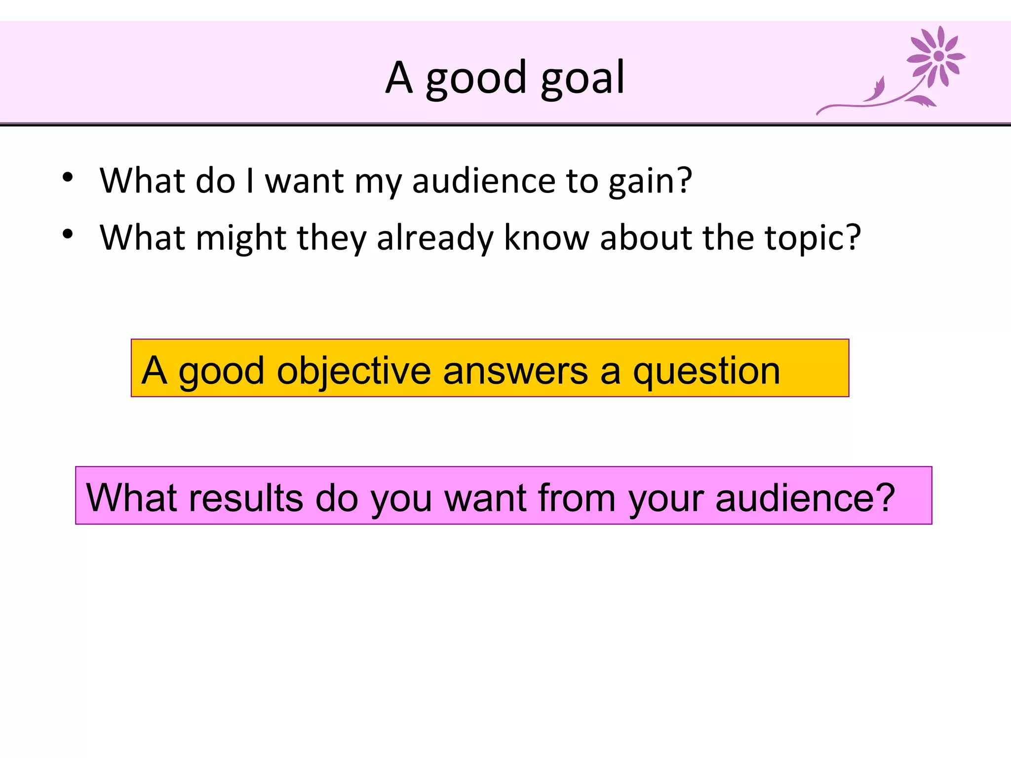 A good goal
• What do I want my audience to gain?
• What might they already know about the topic?
A good objective answers a question
What results do you want from your audience?
 