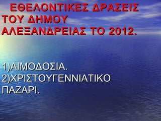ΕΘΕΛΟΝΤΙΚΕΣ ΔΡΑΣΕΙΣΕΘΕΛΟΝΤΙΚΕΣ ΔΡΑΣΕΙΣ
ΤΟΥ ΔΗΜΟΥΤΟΥ ΔΗΜΟΥ
ΑΛΕΞΑΝΔΡΕΙΑΣ ΤΟ 2012.ΑΛΕΞΑΝΔΡΕΙΑΣ ΤΟ 2012.
1)ΑΙΜΟΔΟΣΙΑ.1)ΑΙΜΟΔΟΣΙΑ.
2)ΧΡΙΣΤΟΥΓΕΝΝΙΑΤΙΚΟ2)ΧΡΙΣΤΟΥΓΕΝΝΙΑΤΙΚΟ
ΠΑΖΑΡΙ.ΠΑΖΑΡΙ.
 