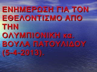 ΕΝΗΜΕΡΩΣΗ ΓΙΑ ΤΟΝΕΝΗΜΕΡΩΣΗ ΓΙΑ ΤΟΝ
ΕΘΕΛΟΝΤΙΣΜΟ ΑΠΟΕΘΕΛΟΝΤΙΣΜΟ ΑΠΟ
ΤΗΝΤΗΝ
ΟΛΥΜΠΙΟΝΙΚΗ κα.ΟΛΥΜΠΙΟΝΙΚΗ κα.
ΒΟΥΛΑ ΠΑΤΟΥΛΙΔΟΥΒΟΥΛΑ ΠΑΤΟΥΛΙΔΟΥ
(5-4-2013).(5-4-2013).
 