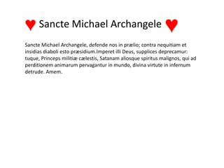 Sancte Michael Archangele, defende nos in prælio; contra nequitiam et
insidias diaboli esto præsidium.Imperet illi Deus, supplices deprecamur:
tuque, Princeps militiæ cælestis, Satanam aliosque spiritus malignos, qui ad
perditionem animarum pervagantur in mundo, divina virtute in infernum
detrude. Amem.
Sancte Michael Archangele♥ ♥
 