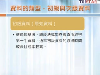 初級資料（原始資料）
• 透過觀察法、訪談法或問卷調查所取得
第一手資料，通常初級資料的取得時間
較長且成本較高。
 