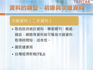 次級資料（二手資料）
• 取自政府統計資料、學術期刊、報紙、
雜誌、網路等資料皆可稱為次級資料，
取得時間短、成本低。
• 國民健康局
• 台灣經濟新報(TEJ)
 