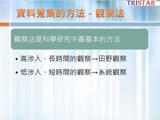 觀察法是科學研究中最基本的方法
• 高涉入、長時間的觀察→田野觀察
• 低涉入、短時間的觀察→系統觀察
 