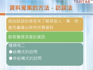 經由談話的途徑來了解某些人、事、物，
進而彙總出研究所需資料
容易獲得深度的資訊
種類有二
●結構式的訪問
●非結構式的訪問
 