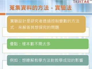 實驗設計是研究者透過控制變數的方法
式，來解答其想探究的問題
優點：樣本數不需太多
例如：想瞭解教學方法對教學成效的影響
 