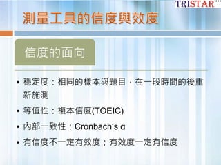 信度的面向
• 穩定度：相同的樣本與題目，在一段時間的後重
新施測
• 等值性：複本信度(TOEIC)
• 內部一致性：Cronbach‘s α
• 有信度不一定有效度；有效度一定有信度
 