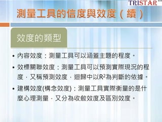 效度的類型
• 內容效度：測量工具可以涵蓋主題的程度。
• 效標關聯效度：測量工具可以預測實際現況的程
度，又稱預測效度，迴歸中以R2為判斷的依據。
• 建構效度(構念效度)：測量工具實際衡量的是什
麼心理測量，又分為收斂效度及區別效度。
 