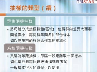 群集隨機抽樣
• 將母體分成幾個群體(區域)，使得群內差異大而群
間差異小，再從群集間各抽部份樣本
如以高雄市的行政區作為抽樣單位
系統隨機抽樣
• 又稱為等距抽樣，每隔一段距離取一個樣本
如小學抽測每個班級抽10號來考試
一般樣本很大的時候可以使用
 