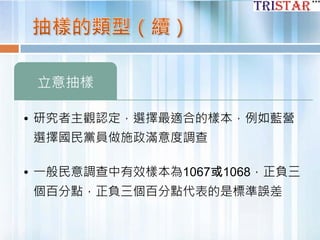立意抽樣
• 研究者主觀認定，選擇最適合的樣本，例如藍營
選擇國民黨員做施政滿意度調查
• 一般民意調查中有效樣本為1067或1068，正負三
個百分點，正負三個百分點代表的是標準誤差
 